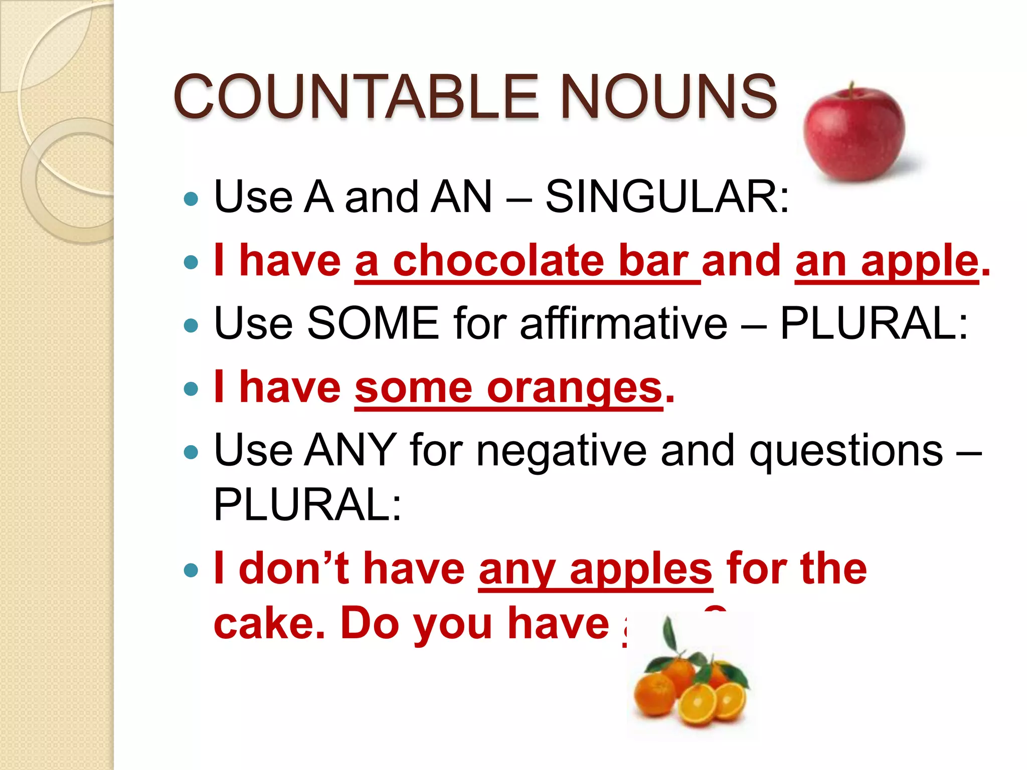 COUNTABLE NOUNS
Use A and AN – SINGULAR:
I have a chocolate bar and an apple.
Use SOME for affirmative – PLURAL:
I have some oranges.
Use ANY for negative and questions –
PLURAL:
I don’t have any apples for the
cake. Do you have any?