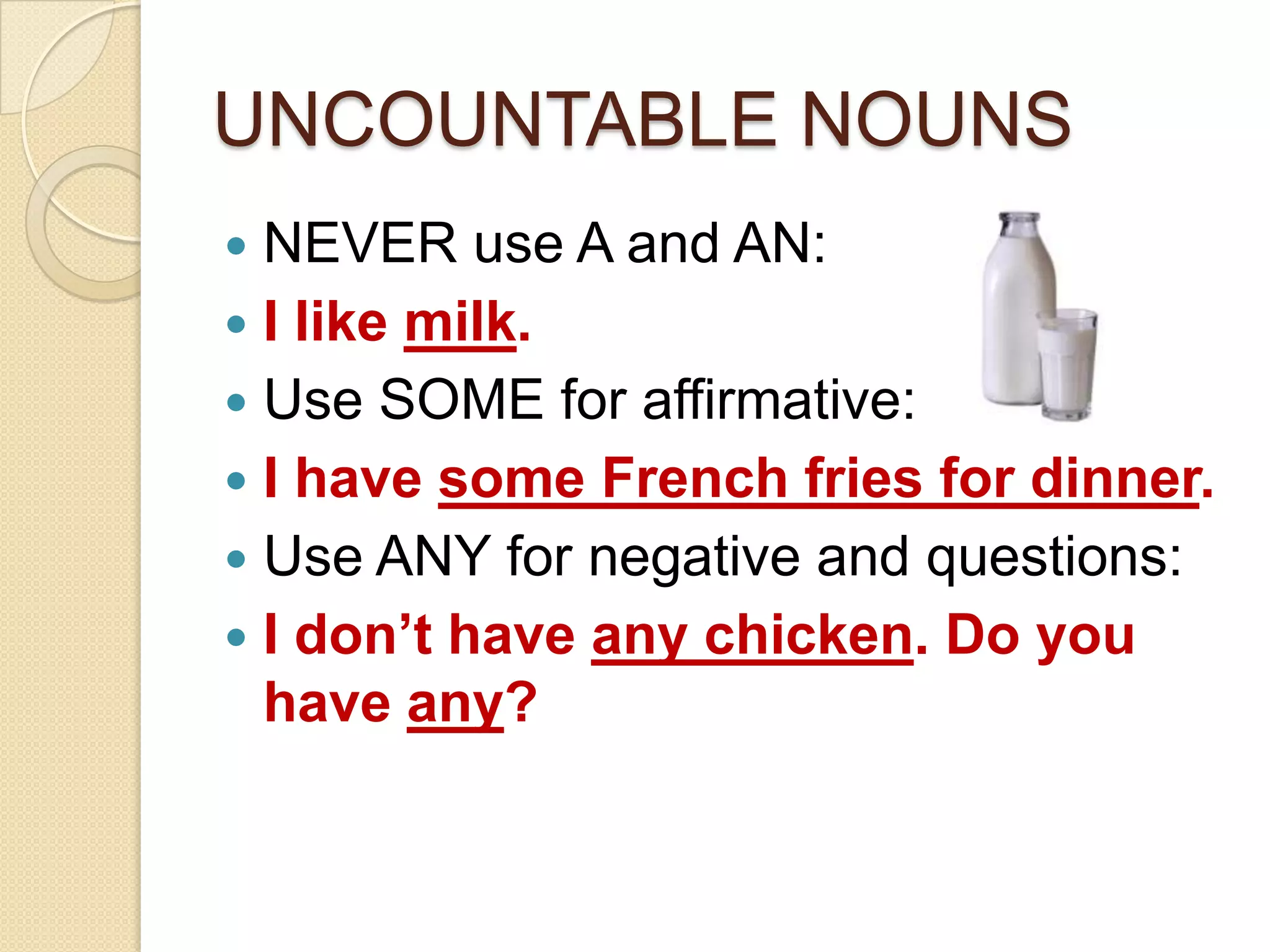 UNCOUNTABLE NOUNS
NEVER use A and AN:
I like milk.
Use SOME for affirmative:
I have some French fries for dinner.
Use ANY for negative and questions:
I don’t have any chicken. Do you
have any?