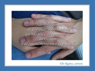 “ Não tenho tempo  de desfraldar outra bandeira que não seja a da compreensão,  do encontro  e do entendimento entre as pessoas”. Elis Regina, cantora 