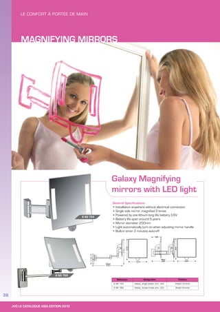 JVD LE CATALOGUE ASIA EDITION 2012
36
Galaxy Magnifying
mirrors with LED light
General Specifications
• Installation anywhere without electrical connection
• Single side mirror, magnified 3 times
• Powered by one lithium long life battery 3.6V
• Battery life span around 5 years
• Mirror diameter 200mm
• Light automatically turn on when adjusting mirror handle
• Built-in timer 3 minutes auto-off
Reference Designation Finishes
8 66 724 Galaxy, single plastic arm, LED Plastic Chrome
8 66 769 Galaxy, double brass arm, LED Brass Chrome
8 66 769
8 66 724
Maxi
340
200
110
270
200
100
200
200
240
Maxi
MAGNIFYING MIRRORS
 