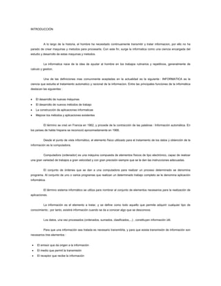 INTRODUCCIÓN




             A lo largo de la historia, el hombre ha necesitado continuamente transmitir y tratar informacion, por ello no ha
parado de crear maquinas y metodos para procesarla. Con este fin, surge la informatica como una ciencia encargada del
estudio y desarrollo de estas maquinas y metodos.


             La informatica nace de la idea de ayudar al hombre en los trabajos rutinarios y repetitivos, generalmente de
calculo y gestion.


             Una de las definiciones mas comunmente aceptadas en la actualidad es la siguiente : INFORMATICA es la
ciencia que estudia el tratamiento automatico y racional de la informacion. Entre las principales funciones de la informática
destacan las siguientes :


•       El desarrollo de nuevas máquinas
•       El desarrollo de nuevos métodos de trabajo
•       La construcción de aplicaciones informaticas
•       Mejorar los métodos y aplicaciones existentes


             El término se creó en Francia en 1962, y procede de la contracción de las palabras : Información automática. En
los países de habla hispana se reconoció aproximadamente en 1968.


             Desde el punto de vista informático, el elemento físico utilizado para el tratamiento de los datos y obtención de la
información es la computadora.


             Computadora (ordenador) es una máquina compuesta de elementos físicos de tipo electrónico, capaz de realizar
una gran variedad de trabajos a gran velocidad y con gran precisión siempre que se le den las instrucciones adecuadas.


             El conjunto de órdenes que se dan a una computadora para realizar un proceso determinado se denomina
programa. Al conjunto de uno o varios programas que realizan un determinado trabajo completo se le denomina aplicación
informática.


             El término sistema informático se utiliza para nombrar al conjunto de elementos necesarios para la realización de
aplicaciones.


             La información es el elemento a tratar, y se define como todo aquello que permite adquirir cualquier tipo de
conocimiento ; por tanto, existirá información cuando se da a conocer algo que se desconoce.


             Los datos, una vez procesados (ordenados, sumados, clasificados,...) , constituyen información útil.


             Para que una información sea tratada es necesario transmitirla, y para que exista transmisión de información son
necesarios tres elementos :


    •    El emisor que da origen a la información
    •    El medio que permit la transmisión
    •    El receptor que recibe la información
 