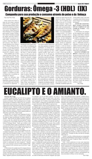 Agosto 2012 - Página 4

Gorduras: Ômega -3 (HDL) (IX)
Campanha para sua produção e consumo através do peixe e da linhaça

Engº Agrº Ruy Gripp
Vimos através das obras citadas em oito artigos semanais
desde 29-04-12 a grande importância da gordura ômega-3 para o
controle do colesterol, eliminando seu excesso do organismo. Livros e autores: Barsa Planeta; Dr.
Flávio Rotman (A Cura popular
pela comida, Cocaína, Comida e
Sexo, Salvar Alcoólicas; Comida
da mulher grávida)-1984/87;
Nina Planck ( Comida de Verdade-2006); Alimentos Funcionais- Editora Rubio-2010
(48 autores); Júlio Maria A.
Araujo (Química dos Alimentos 5º Edição): Robert E. Kowalski ( A Cura do Colesterol
em oito semanas-1987); O poder
Curativo da Linhaça- Editora
Escala-2011); Internet e outros.
Vimos também que os óleos
vegetais de maior consumo atual no mundo possuem elevado
teor de ômega-6 que transporta e
distribui o colesterol para todos
as células do organismo, com
baixo o teor de ômega-3 nestes
óleos mais consumidos como de
soja, milho, etc.. E que, no reino
animal, os peixes e os frutos do
mar são os maiores fornecedores
da gordura ômega-3 e no reino
vegetal as sementes do linho
ou linhaça são os recordistas na
produção de ômega-3.
Vimos ser necessário uma
na relação de 4:1 entre as duas
importantes gorduras que produzem os hormônios que controlam
o colesterol no organismo: a

distribuição é pela gordura ômega-6 (LDL) e o recolhimento do
excesso pela ômega-3 (HDL),
que transportado para o fígado,
através da biles será eliminado
nas fezes. A base de quatro
partes de LDL para uma de
HDL permitirá o funcionamento
normal do colesterol, evitando
excesso e deposito nas artérias.
Assim, evita inflamações e doenças como enfartes e derrames.
Portanto, como sugestão,
propomos uma campanha nacional para estimular a piscicultura e o consumo de peixe.
Também uma campanha para
o cultivo do linho e o consumo de suas sementes, que
como os peixes são ricas em
ômega-3. Também enriquecer
as rações para bovinos, suínos
e aves com ômega-3 de origem vegetal ou animal para a
carne, o leite seus derivados (
queijo, iogurte, manteiga) e os

ovos destes animais fornecerem
estas duas gorduras de maneira
equilibrada no controle do colesterol no organismo humano.
O cosumo exagerado dos óleos
vegetais (milho, soja) com a
relação de 10, 15, 20 partes de
LDL para cada parte de HDL
representa a causa dos problemas
das doenças tendo como origem
o COLESTEROL excessivo dos
alimentos consumidos atualmente. Segundo estudos, na França
já existem fazendas leiteiras,
com produção de leite especial,
que foi enriquecido do ômega-3
pela formulação da linhaça nas
rações das vacas. O animal fixa
e reproduz o tipo de ácido graxo
ou gordura existente em seu
alimento, em sua ração. Os lipídios, ácidos graxos ou gorduras
são constituídos por centenas de
moléculas diferentes, formando
compostos com funções especificas no organismo pelos variados

arranjos na cadeia linear de seus
átomos de carbono. Somente o
grupo com 18 carbonos deve
totalizar cerca de 15 a 20 diferentes compostos. Alguns chamados saturadas, outros insaturados sendo monoinsaturados e
poli-insaturados. Os dois ácidos
grassos em evidencias, ômega-3
(HDL) = 18.2 ( alta densidade) e
o ômega-6 (LDL) = 18.3 (baixa
densidade) na relação entre si,
apresentam apenas uma pequena
diferença de dois hidrogênios
em suas moléculas de 18 átomos
de carbono. Mais cada um exerce
função opostas no organismo:
um de levar e distribuir o colesterol e o outro de buscar e
recolher o excesso de colesterol,
evitando seu acumulo extremamente prejudicial. O ômega-3
é como o lixeiro que recolhe o
lixo de nossas ruas e cidades. Ele
limpa nossas artérias das sobras
do colesterol, conduzindo-o para
o fígado, que através da bíles
é então eliminado pelas fezes.
Assim o ômega-3 do HDL é
considerado o bom colesterol
que protege o coração do enfarte e derrame e de varias outras
doenças inflamatórias e crônicas.
Sabemos que os animais
domésticos depositam em seus
tecidos gordurosos os tipos de
óleos derivados de suas rações.
Assim, os bovinos alimentados
em pleno pasto fornecem uma
carne mais rica em ômega-3,
sintetizados pelo capim verde
que consome no pasto. Já o boi
confinado, recebendo ração com

cereais (milho e soja), a sua carne
e a gordura nela existente possui
pouca ômega-3 em comparação
ao ômega-6.
ALÉM DO COLESTEROL: O QUE CAUSA DOENÇAS CARDIACAS? (De
Comida de Verdade – Nina
Plank, 2006)
o- Deficiência de qualquer
um dos seguintes itens: gordura
ômega-3; ácido fólico; vitaminas
B6 e B12; antioxidantes, incluindo CoQ10 e vitaminas C e E;
o- Excesso de gorduras ômega
6 (óleos vegetais polinsaturados); o- Inflamação (devido a
infecções e excesso de óleo de
milho); Colesterol oxidado (por
radicais livres no corpo e ovos e
leite em pó); Açúcar; Gorduras
Trans (óleos hidrogenados)
ALGUNS FATORES DE
RISCO: o- Idade (84 por cento
das pessoas que morrem devido
a doenças cardíacas têm sessenta
e cinco anos ou mais); Excesso
de peso, em particular no abdome; o- Estilo de vida sedentário;
o- Diabetes (também a síndrome
metabólica ou pré-diabetes);
Nota- Portanto, não podemos
pensar que apenas resolvendo o
problema da gordura ômega-3 na
alimentação estaria livre das doenças cardíacas, mas sim que um
dos mais importantes fatores de
risco já estaria eliminado. Então
também devemos procurar conjuntamente corrigir a deficiência
das outros causas das doenças
cardíacas citados.
Ruy Gripp

EUCALIPTO E O AMIANTO.

EngºAgrº Ruy Gripp
O jornal “Estado de Minas” de 23-07-2012 no caderno
CIÊNCIA publicou importante matéria com o titulo Alternativa ao Amianto. Cita: Considerado nocivo à saúde,
material pode ser proibido no Brasil. Por isso, pesquisadores testam outras misturas, como fibrocimento de eucalipto desenvolvido por professor da Ufla (Universidade
Federal de Lavras). Fibra de eucalipto é mais barata que
o de pinos (usada atualmente) e se mostrou interessante,
por ser de baixo impacto ambiental, na fabricação de
telhas. Divisórios de paredes e forros também podem ser
fabricados a partir dela. Filipe Canedo
Quando chove, nos rincões mais longínquos do país e
nos maiores centros urbanos, é comum ouvir o barulho
de pingos de água ricocheteando em algum telhado de
amianto. “Mais de 50% dos galpões industriais, agrícolas
e casas no país são cobertas com esse material”, estima
o professor da Universidade Federal de Lavras (Ufla)
Gustavo Henrique Denzin Tonoli, que recebeu no dia
11 o renomado Prêmio Capes (Coordenação de Aperfeiçoamento de Pessoal de Nível Superior) por sua tese de
doutorado realizada na Universidade de São Paulo, em
São Carlos, sobre fibrocimento de eucalipto.
O professor integra um grupo de acadêmicos de universidades brasileiras, como a PUC-RIO, a Universidade Federal da Paraíba (UFPB) e o Centro Federal
de Ensino Tecnológico (Cefet -MG) que tem como
objetivo de pesquisa as construções não convencionais. Seu trabalho busca desenvolver uma alternativa
às construções de fibra de amianto que seja menos
impactante para o meio ambiente, mas que consiga
manter as qualidades do outro composto.. “Quanto
mais você conseguir colocar de fibra vegetal na telha,
mas sustentável será o processo que ela envolve”, argumenta.
O fibrocimento de eucalipto tem três vantagens básicas
sobre o amianto, segundo Toneli: Propicia um rendimento
maior das maquinas; é mais resistente aos impactos; e é um
recurso renovável. Além disso, é biodegradável e o uso de
produtos pré-fabricado em construções é tido como mais
limpo. Segundo o professor, há uma tendência do mercado

em substituir seu uso por fibras vegetais. “Às vezes, o
consumidor prefere pagar um pouco mais e não usar o
fibrocimento convencional. “, comenta. A estimativa é de
que a produçção de 2,5 milhões de toneladas de telhas ,
caixas d’água e componentes pré-fabricados de amianto
em geral movimente R$ 2 bilhões no país por ano.
Segundo Gustavo Tonoli, há uma polemica em torno
dos impactos que o uso do amianto pode ter para a saúde
de quem trabalha prolongadamente com o material. “Há
quem diga que ele pode causar problemas respiratórios”,
diz o professor. Seu uso é proibido em mais de 66 países
e na União Europeia foi banido em 2005, em função das
evidências, acumuladas desde a década de 1960, de que
o produto é tóxico e cancerígeno. No Brasil, a discussão
está nas mesas dos ministros do Supremo Tribunal Federal (STF) que realiza audiência pública sobre o tema
em agosto, e pode julgar anda este ano ação direta de
inconstitucionalidade contra a Lei 9.055, de 1995, que
permite ouso controlado da fibra no país. Cinco estados
já proibiram o uso do amianto. São Paulo, Mato Grosso e
Rio Grande do Sul, Rio de Janeiro e Pernambuco.
Uma alternativa usada atualmente no país é a fibra de
pinos – obtida de pinheiros.. Contudo, o professor argumenta que essas espécies de árvores são nativas somente
no Sul do país e portanto o custo para a extração de seu
insumo é mais alto e não há estrutura industrial para sua
produção em larga escala. “As fibras de pinos são mais
longas, são ideais para fazer papelão e materiais para
embalagens mais resistentes. Mas no cimento você tem
que usar mais fibras sintéticas junto com elas”, explica.
A fibra deeucalipto é mais barata do que a fibra de
pinos e é obtida pelo mesmo processo da fabricação de
papel. “O Brasil é o maior produtor do mundo de polpa
de celulose”, acrescenta. Ele ressalta que a indústria de
celulose tem uma estrutura muito forte, pois produz-se
muito papel no Brasil. “ A fibra de eucalipto pode substituir a de pinos e pode vir a substituir o amianto. Temos
projeto com evolução surpreendente e qualidade muito
boa, mas ainda há muito a ser feito para chegar lá”, afirma.
Relevância Social – O fibrocimento de eucalipto pode
ser usado na fabricação de materiais delgados, que sejam

finos, como telhas,divisórias de parede, e também forros,
olustra o professor. Tonoli argumenta que sua pesquisa tem
relevância social porque o desenvolvimento de materiais
que sejam mais baratos pode contribuir com projetos de
habitação para a população de baixa renda e pode reduzir
o impacto ambiental da construção de moradias. Além
disso, explica, há interesse da industria, que investe nas
pesquisas, pois o amianto é uma rocha, portanto um recurso
finito, e porque há uma tendência a substituí-lo, explica.
“O grupo Infibra Permatex, de Leme (SP), e a Imbralite,
de Criciúma (SC),são parceiros no projeto”, afirma oprofessor. No entanto, ele ressalta: “Ainda temos que melhorar
a durabilidade da fibra. Atualmente, temos que usar fibras
sintéticas de polipropileno (PP) e polivinil álcool (PVA)
no composto. E elas correspondem a aproximadamente
40% do custo dessa telha de nova geração”. A fibra de PVA
davém do gás natural e os principais fornecedores estão
na China; já a de PP é um produto do petróleo e existem
fornecedores no Brasil. O professor da Ufla afirma que um
dos objetivos dos pesquisadores é reduzir o uso dessas
duas fibras e manter a durabilidade do produto. Nesse ponto, o fibrocimento de eucalipto tem a vantagem de utilizar
menos fibras sintéticas do que o de fibras de pinos. Além
disso, o professor aponta: “As indústrias estão mais do
que preparadas para produzir as fibras de eucalipto com
o padrão ISO”. Exemplo de telha com fibra de eucalipto
adicionada ao
cimento e, por fim, a telha pronta para uso: pesquisador
ressalta que durabilidade do material pode ser melhorada.”
Reproduzido do jornal “Estado de Minas” de 23-07-12,
de Felipe Canêdo.
Nota- Assim, poderemos ter mais uma importante
aplicação do eucalipto em escala comercial, demandando
grande consumo desta matéria prima já usada diretamente
como combustível, ou industrializada em carvão para
siderúrgicas na produção de aço, como na industria de
celulose para papel, madeira para serraria, construções
e móveis em geral, escoramento, etc.O potencial para o
Brasil produzir eucalipto é imenso, principalmente nas
áreas amorradas de Minas, de forte inclinação.
						Ruy Gripp

 