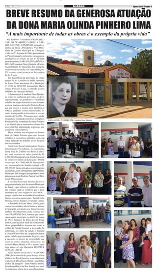 n

Cidade

Agosto 2012 - Página 5

BREVE RESUMO DA GENEROSA ATUAÇÃO
DA DONA MARIA OLINDA PINHEIRO LIMA

“A mais importante de todas as obras é o exemplo da própria vida”
Os Senhores Vereadores FRANCISCO
CARLOS DE ABREU CABRAL e CARLOS ANTONIO CANDINHO, respectivamente, na época , Presidente e Vice-Presidente da Câmara Municipal de Carangola
– MG, em 23 de junho de 2006, apresentaram
ao Plenário daquele parlamento carangolense
justificativa ao projeto de Lei n° 52/2006
para denominar MARIA OLINDA PINHEIRO LIMA, saudosa Dona Quiquita, o Centro
Social Infantil do Município de Carangola,
uma verdadeira creche com capacidade para
120 (cento e vinte) crianças da faixa etária
de 0 a 5 anos.
Em decorrência da aprovação do citado
projeto de lei o prefeito de então Fernando
de Souza Costa sancionou a Lei Municipal
n° 3.598, de 28/06/200, denominado Maria
Olinda Pinheiro Lima, o referido Centro
Solidário de Educação Infantil.
A homenagem à saudosa Dona Quiquita, como era conhecida por todos, se deve,
especialmente, ao grandioso e verdadeiro
trabalho social que desenvolvia essa bondosa
senhora, matriarca da família Pinheiro Lima,
que por muitos e muitos anos partilhou o
NATAL ajudando os mais necessitados, fazendo dessa partilha a festa maior e o exato
sentido do NATAL. Preocupava-se, ainda,
em ajudar a população carente do Complexo
Residencial da Irmandade de Santo Antonio
e, no dia em que se comemorava Santo Antonio distribua alimentação ás pessoas que
acudiam à sua residência.
Doou terrenos aos religiosos da Irmandade de Santo Antonio para que fossem
vendidos e os recursos auferidos com essa
venda aplicados no trabalho social de ajuda
aos necessitados.
Dito Centro Social, idealizado no Projeto
denominado Pró-Infância, foi construído
numa área de 2.000m² no Bairro Eldorado, com recursos no valor global de R$
1.200.000,00 originários do Fundo Nacional
do Desenvolvimento da Educação – FMDE
sendo que R$ 1.000.000,00 destinaram-se à construção do aludido imóvel e R$
200.000,00 foram aplicados na compra para
as crianças , com contrapartida da Prefeitura
Municipal de Carangola assegurada na atual
administração do Prefeito Patrick Neil Drumond Albuquerque.
A escolha dessa área decorre de prévia
pesquisa realizada pela Secretaria Municipal
de Saúde , que utilizou o cartão de vacina
das crianças onde se verificou que o local
encaixava-se com exigências do FMDE ,
porque existia uma acentuada demanda nos
bairros próximos, quais sejam : Santa Emilia
Floresta, Novos Tempos e Armindo Cunha.
A bondade de Dona Maria Olinda, para
com os necessitados, não se limitava, apenas,
à Carangola, extrapolava as fronteiras indo
também a Manhumirim, onde, com seu marido TRAJANO LIMA, homem que emancipou aquele município, no dia 16 de março
de 1924, fundador da firma de café Fraga
Irmãos, doou àquela Cidade de Manhumirim
várias propriedades e terrenos tais como: o
prédio da Escola Normal; a área onde foi
construída, no centro da cidade, o Ramal e
a Estação Ferroviária da Leopoldina; levou
para a cidade água encanada, de graça, pois
a nascente era dentro de propriedade sua.
Além de outras doações, destaca-se, na
Avenida Maria Olindo n°50, o terreno onde
hoje existe a Loja Maçônica PROPTER
HUMANITATEM.
Nesse mesmo ano de 1924, TRAJANDO
LIMA foi acometido de grave doença, vindo
a falecer no Rio de Janeiro, o que ocasionou
o retorno de Dona Maria Olinda e seus filhos
e filhas à Carangola – Terra Natal de ambos,
fixando residência na Rua Santa Luzia onde
viveu fazendo o bem até os seus últimos dias.

MARIA OLINDA PINHEIRO LIMA, saudosa Dona Quiquita

 