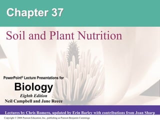 Copyright © 2008 Pearson Education, Inc., publishing as Pearson Benjamin Cummings
PowerPoint® Lecture Presentations for
Biology
Eighth Edition
Neil Campbell and Jane Reece
Lectures by Chris Romero, updated by Erin Barley with contributions from Joan Sharp
Chapter 37
Soil and Plant Nutrition
 