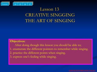 Lesson 13  CREATIVE SINGGING THE ART OF SINGING Objectives: After doing though this lesson you should be able to; 1. enumerate the different pointers to remember while singing. 2. practice the different points when singing. 3. express one’s feeling while singing. NEXT CONTENTS PREVIOUS 14 15 Lesson 16 17 