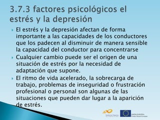    El estrés y la depresión afectan de forma
    importante a las capacidades de los conductores
    que los padecen al disminuir de manera sensible
    la capacidad del conductor para concentrarse
   Cualquier cambio puede ser el origen de una
    situación de estrés por la necesidad de
    adaptación que supone.
   El ritmo de vida acelerado, la sobrecarga de
    trabajo, problemas de inseguridad o frustración
    profesional o personal son algunas de las
    situaciones que pueden dar lugar a la aparición
    de estrés.
 