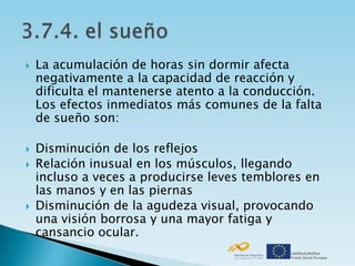    La acumulación de horas sin dormir afecta
    negativamente a la capacidad de reacción y
    dificulta el mantenerse atento a la conducción.
    Los efectos inmediatos más comunes de la falta
    de sueño son:

   Disminución de los reflejos
   Relación inusual en los músculos, llegando
    incluso a veces a producirse leves temblores en
    las manos y en las piernas
   Disminución de la agudeza visual, provocando
    una visión borrosa y una mayor fatiga y
    cansancio ocular.
 