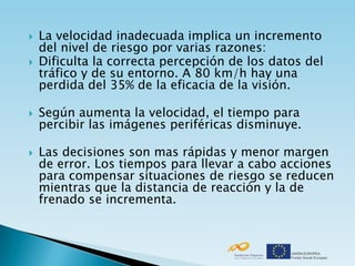    La velocidad inadecuada implica un incremento
    del nivel de riesgo por varias razones:
   Dificulta la correcta percepción de los datos del
    tráfico y de su entorno. A 80 km/h hay una
    perdida del 35% de la eficacia de la visión.

   Según aumenta la velocidad, el tiempo para
    percibir las imágenes periféricas disminuye.

   Las decisiones son mas rápidas y menor margen
    de error. Los tiempos para llevar a cabo acciones
    para compensar situaciones de riesgo se reducen
    mientras que la distancia de reacción y la de
    frenado se incrementa.
 