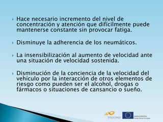    Hace necesario incremento del nivel de
    concentración y atención que difícilmente puede
    mantenerse constante sin provocar fatiga.

   Disminuye la adherencia de los neumáticos.

   La insensibilización al aumento de velocidad ante
    una situación de velocidad sostenida.

   Disminución de la conciencia de la velocidad del
    vehículo por la interacción de otros elementos de
    riesgo como pueden ser el alcohol, drogas o
    fármacos o situaciones de cansancio o sueño.
 