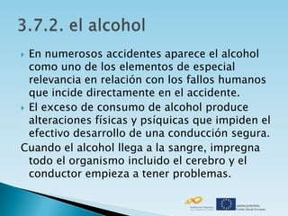  En numerosos accidentes aparece el alcohol
  como uno de los elementos de especial
  relevancia en relación con los fallos humanos
  que incide directamente en el accidente.
 El exceso de consumo de alcohol produce
  alteraciones físicas y psíquicas que impiden el
  efectivo desarrollo de una conducción segura.
Cuando el alcohol llega a la sangre, impregna
  todo el organismo incluido el cerebro y el
  conductor empieza a tener problemas.
 