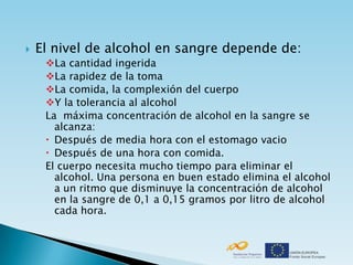    El nivel de alcohol en sangre depende de:
     La cantidad ingerida
     La rapidez de la toma
     La comida, la complexión del cuerpo
     Y la tolerancia al alcohol
     La máxima concentración de alcohol en la sangre se
       alcanza:
      Después de media hora con el estomago vacio
      Después de una hora con comida.
     El cuerpo necesita mucho tiempo para eliminar el
       alcohol. Una persona en buen estado elimina el alcohol
       a un ritmo que disminuye la concentración de alcohol
       en la sangre de 0,1 a 0,15 gramos por litro de alcohol
       cada hora.
 