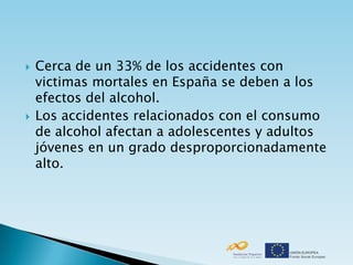    Cerca de un 33% de los accidentes con
    victimas mortales en España se deben a los
    efectos del alcohol.
   Los accidentes relacionados con el consumo
    de alcohol afectan a adolescentes y adultos
    jóvenes en un grado desproporcionadamente
    alto.
 