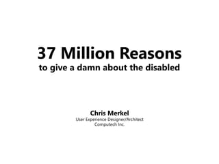 37 Million Reasons
to give a damn about the disabled
Chris Merkel
User Experience Designer/Architect
Computech Inc.
 