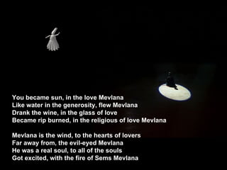 You became sun, in the love Mevlana  Like water in the generosity, flew Mevlana  Drank the wine, in the glass of love  Became rip burned, in the religious of love Mevlana  Mevlana is the wind, to the hearts of lovers  Far away from, the evil-eyed Mevlana  He was a real soul, to all of the souls  Got excited, with the fire of Sems Mevlana  