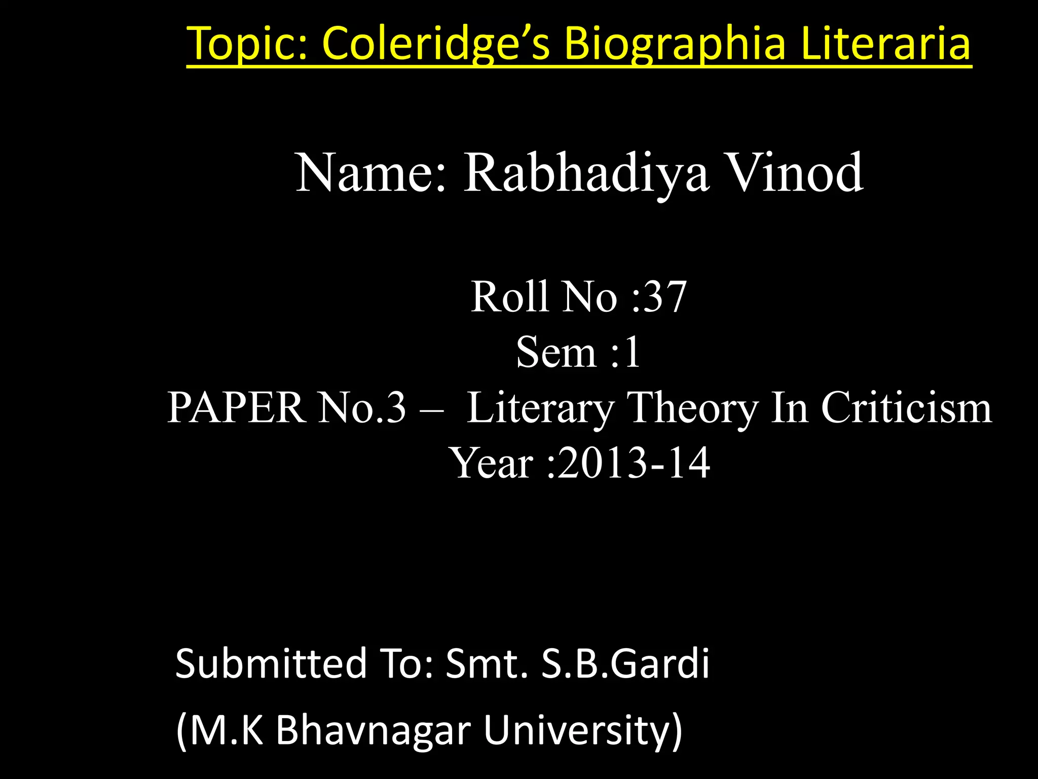 Topic: Coleridge’s Biographia Literaria
Name: Rabhadiya Vinod
Roll No :37
Sem :1
PAPER No.3 – Literary Theory In Criticism
Year :2013-14
Submitted To: Smt. S.B.Gardi
(M.K Bhavnagar University)