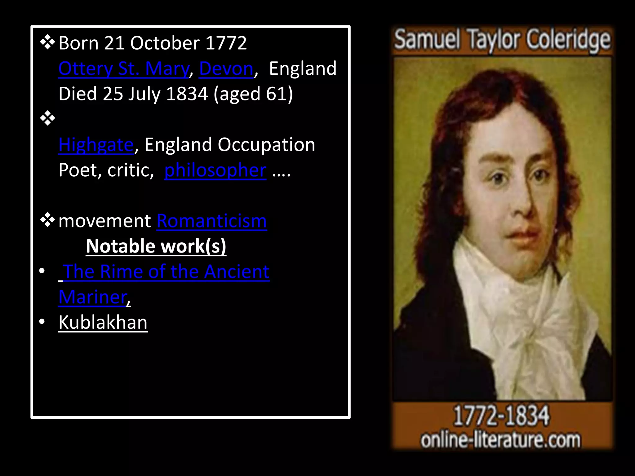 Born 21 October 1772
Ottery St. Mary, Devon, England
Died 25 July 1834 (aged 61)
Highgate, England Occupation
Poet, critic, philosopher ….
movement Romanticism
Notable work(s)
• The Rime of the Ancient
Mariner,
• Kublakhan