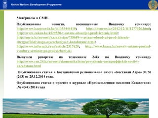 Материалы в СМИ.
Опубликованы новости, посвященные Вводному семинару:
http://www.kazpravda.kz/c/1355444410; http://thenews.kz/2012/12/11/1277026.html;
http://www.zakon.kz/4529550-v-astane-obsudjat-prodvizhenie.html;
http://meta.kz/novosti/kazakhstan/758689-v-astane-obsudyat-prodvizhenie-
energoeffektivnogo-osvescheniya-v-kazahstane.html;
http://www.inform.kz/rus/article/2517620; http://www.kazee.kz/news/v-astane-proshel-
vvodnyy-seminar-po-prodvizheniyu-/
Выпущен репортаж на телеканале 24kz по Вводному семинару
http://www.rus.24.kz/novosti/ekonomika/item/povyshеniе-enеrgoeффеktivnosti-v-
kazahstanе.html
Опубликована статья в Костанайской региональной газете «Костанай Агро» № 50
(263) от 25.12.2014 года.
Опубликована статья о проекте в журнале «Промышленная экология Казахстана»
.№ 4(44) 2014 года
 