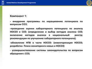Компонент 1:
- внедрение программы по наращиванию потенциала по
вопросам СОЗ;
-проведение оценки лабораторного потенциала по анализу
НОСОЗ и СОЗ: (определение и выбор методов анализа СОЗ;
включение методов анализа в национальный реестр;
рекомендации по улучшению лабораторного потенциала);
-обновление НПВ в части НОСОЗ: (инвентаризация НОСОЗ;
разработка Плана мониторинга новых и НОСОЗ)
- усовершенствование системы законодательства по вопросам
обращения с СОЗ;
 