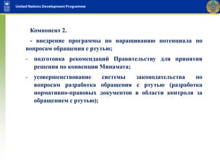 Компонент 2.
- внедрение программы по наращиванию потенциала по
вопросам обращения с ртутью;
- подготовка рекомендаций Правительству для принятия
решения по конвенции Минамата;
- усовершенствование системы законодательства по
вопросам разработка обращения с ртутью (разработка
нормативно-правовых документов в области контроля за
обращением с ртутью);
 