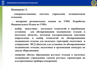 Компонент 3.
-совершенствование системы управление медицинскими
отходами;
- внедрение региональных планов по УМО. Разработка
Национального Плана по УМО;
- выбор наилучших доступных технологий и апробивание
установок для обезвреживания медицинских отходов в
пилотных областях, методами альтернативными сжиганию
(определение и выбор технологий по обезвреживанию
медицинских отходов для пилотных територий; подготовка и
утверждение ПСД объектов для установок по обезвреживанию
медицинских отходов; подготовка и организация конкурса по
закупу оборудования)
- снижение объема образования ртутных отходов в пилотных
медицинских учреждениях (замена ртутных термометров на
альтернативные приборы измерения);
 