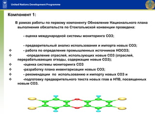 В рамках работы по первому компоненту Обновление Национального плана
выполнения обязательств по Стокгольмской конвенции проведена:
- оценка международной системы мониторинга СОЗ;
- предварительный анализ использования и импорта новых СОЗ;
 - работа по определение промышленных источников НОСОЗ;
 -определение отраслей, использующих новые СОЗ (отраслей,
перерабатывающих отходы, содержащие новые СОЗ);
 -оценка системы мониторинга СОЗ
 -разработку плана инвентаризации новых СОЗ;
 - рекомендации по использованию и импорту новых СОЗ и
 -подготовку предварительного текста новых глав в НПВ, посвященных
новым СОЗ.
Компонент 1:
 