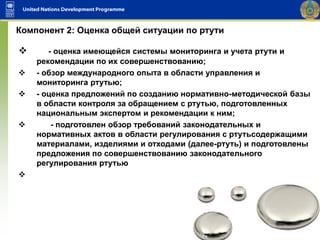  - оценка имеющейся системы мониторинга и учета ртути и
рекомендации по их совершенствованию;
 - обзор международного опыта в области управления и
мониторинга ртутью;
 - оценка предложений по созданию нормативно-методической базы
в области контроля за обращением с ртутью, подготовленных
национальным экспертом и рекомендации к ним;
 - подготовлен обзор требований законодательных и
нормативных актов в области регулирования с ртутьсодержащими
материалами, изделиями и отходами (далее-ртуть) и подготовлены
предложения по совершенствованию законодательного
регулирования ртутью

Компонент 2: Оценка общей ситуации по ртути
 