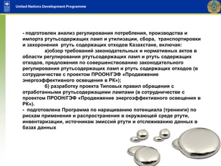 - подготовлен анализ регулирования потребления, производства и
импорта ртутьсодержащих ламп и утилизации, сбора, транспортировки
и захоронения ртуть содержащих отходов Казахстане, включая:
а)обзор требований законодательных и нормативных актов в
области регулирования ртутьсодержащих ламп и ртуть содержащих
отходов, предложения по совершенствованию законодательного
регулирования ртутьсодержащих ламп и ртуть содержащих отходов (в
сотрудничестве с проектом ПРООН/ГЭФ «Продвижение
энергоэффективного освещения в РК»);
б) разработку проекта Типовых правил обращения с
отработанными ртутьсодержащими лампами (в сотрудничестве с
проектом ПРООН/ГЭФ «Продвижение энергоэффективного освещения в
РК»).
- подготовлена Программа по наращиванию потенциала (тренинги) по
рискам применения и распространения в окружающей среде ртути,
инвентаризации, источникам эмиссий ртути и отслеживанию данных в
базах данных
 