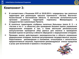  В соответствии с Решением КУП от 29.05.2014 г определены три пилотные
территории для реализации третьего компонента: г.Астана, Восточно-
Казахстанская и Костанайская области. С местными исполнительными
органами указанных территорий подписаны Меморандумы о
сотрудничестве в реализации Проекта.
 В пилотных территориях отобраны пилотные больницы (всего 8: 2 – в
г.Астана и по 3 – в областях) для проведения базовой оценки управления
медицинскими отходами в них, а также местными региональными
консультантами проводится сбор данных для анализа и проведения
базовой оценки по региону в области обращения с медицинскими отходами.
 Проведен анализ действующего законодательства в области управления
медицинскими отходами, включая регулирование государственных закупок.
Подготовлены рекомендации и положения, относящиеся к экологически
предпочитаемым закупкам, подготовлен рекомендуемый список продуктов
и услуг для включения в правила о госзакупках.
Компонент 3:
 