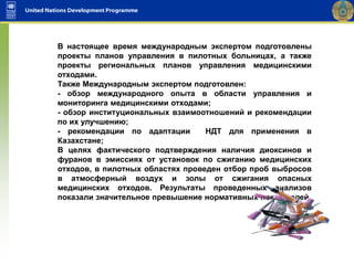 В настоящее время международным экспертом подготовлены
проекты планов управления в пилотных больницах, а также
проекты региональных планов управления медицинскими
отходами.
Также Международным экспертом подготовлен:
- обзор международного опыта в области управления и
мониторинга медицинскими отходами;
- обзор институциональных взаимоотношений и рекомендации
по их улучшению;
- рекомендации по адаптации НДТ для применения в
Казахстане;
В целях фактического подтверждения наличия диоксинов и
фуранов в эмиссиях от установок по сжиганию медицинских
отходов, в пилотных областях проведен отбор проб выбросов
в атмосферный воздух и золы от сжигания опасных
медицинских отходов. Результаты проведенных анализов
показали значительное превышение нормативных показателей.
 