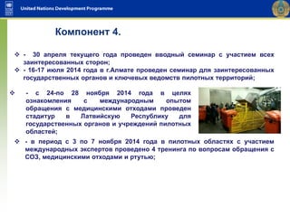  - с 24-по 28 ноября 2014 года в целях
ознакомления с международным опытом
обращения с медицинскими отходами проведен
стадитур в Латвийскую Республику для
государственных органов и учреждений пилотных
областей;
Компонент 4.
 - 30 апреля текущего года проведен вводный семинар с участием всех
заинтересованных сторон;
 - 16-17 июля 2014 года в г.Алмате проведен семинар для заинтересованных
государственных органов и ключевых ведомств пилотных территорий;
 - в период с 3 по 7 ноября 2014 года в пилотных областях с участием
международных экспертов проведено 4 тренинга по вопросам обращения с
СОЗ, медицинскими отходами и ртутью;
 