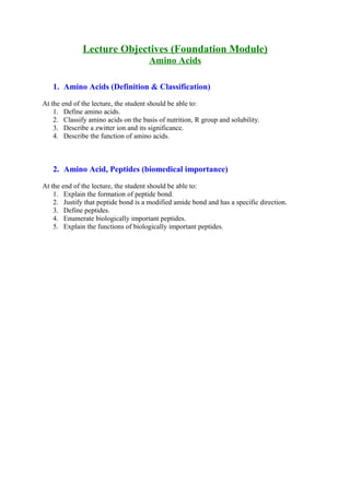 Lecture Objectives (Foundation Module)
Amino Acids
1. Amino Acids (Definition & Classification)
At the end of the lecture, the student should be able to:
1. Define amino acids.
2. Classify amino acids on the basis of nutrition, R group and solubility.
3. Describe a zwitter ion and its significance.
4. Describe the function of amino acids.
2. Amino Acid, Peptides (biomedical importance)
At the end of the lecture, the student should be able to:
1. Explain the formation of peptide bond.
2. Justify that peptide bond is a modified amide bond and has a specific direction.
3. Define peptides.
4. Enumerate biologically important peptides.
5. Explain the functions of biologically important peptides.
 