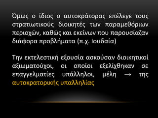 Όμως ο ίδιος ο αυτοκράτορας επέλεγε τους
στρατιωτικούς διοικητές των παραμεθόριων
περιοχών, καθώς και εκείνων που παρουσίαζαν
διάφορα προβλήματα (π.χ. Ιουδαία)
Την εκτελεστική εξουσία ασκούσαν διοικητικοί
αξιωματούχοι, οι οποίοι εξελίχθηκαν σε
επαγγελματίες υπάλληλοι, μέλη → της
αυτοκρατορικής υπαλληλίας
 