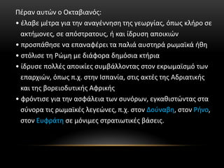Πέραν αυτών ο Οκταβιανός:
• έλαβε μέτρα για την αναγέννηση της γεωργίας, όπως κλήρο σε
ακτήμονες, σε απόστρατους, ή και ίδρυση αποικιών
• προσπάθησε να επαναφέρει τα παλιά αυστηρά ρωμαϊκά ήθη
• στόλισε τη Ρώμη με διάφορα δημόσια κτήρια
• ίδρυσε πολλές αποικίες συμβάλλοντας στον εκρωμαϊσμό των
επαρχιών, όπως π.χ. στην Ισπανία, στις ακτές της Αδριατικής
και της βορειοδυτικής Αφρικής
• φρόντισε για την ασφάλεια των συνόρων, εγκαθιστώντας στα
σύνορα τις ρωμαϊκές λεγεώνες, π.χ. στον Δούναβη, στον Ρήνο,
στον Ευφράτη σε μόνιμες στρατιωτικές βάσεις.
 