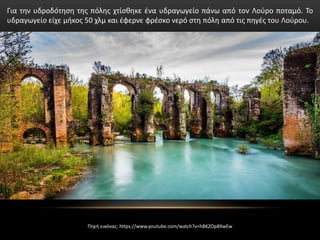 Για την υδροδότηση της πόλης χτίσθηκε ένα υδραγωγείο πάνω από τον Λούρο ποταμό. Το
υδραγωγείο είχε μήκος 50 χλμ και έφερνε φρέσκο νερό στη πόλη από τις πηγές του Λούρου.
Πηγή εικόνας: https://www.youtube.com/watch?v=hBKZOp8XwEw
 