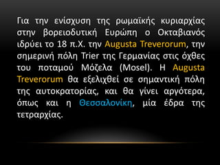 Για την ενίσχυση της ρωμαϊκής κυριαρχίας
στην βορειοδυτική Ευρώπη ο Οκταβιανός
ιδρύει το 18 π.Χ. την Augusta Treverorum, την
σημερινή πόλη Trier της Γερμανίας στις όχθες
του ποταμού Μόζελα (Mosel). Η Augusta
Treverorum θα εξελιχθεί σε σημαντική πόλη
της αυτοκρατορίας, και θα γίνει αργότερα,
όπως και η Θεσσαλονίκη, μία έδρα της
τετραρχίας.
 