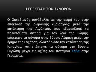 Η ΕΠΕΚΤΑΣΗ ΤΩΝ ΣΥΝΟΡΩΝ
Ο Οκταβιανός συνέβαλλε με την σειρά του στην
επέκταση της ρωμαϊκής κυριαρχίας: μετά την
κατάκτηση της Αιγύπτου, που εξασφάλισε τα
πολυπόθητα σιτηρά για τον λαό της Ρώμης,
επέκτεινε τα σύνορα στην Βόρειο Αφρική μέχρι την
έρημο της Σαχάρας, ολοκλήρωσε την κατάκτηση της
Ισπανίας, και επέκτεινε τα σύνορα στη Βόρεια
Ευρώπη μέχρι τις όχθες του ποταμού Έλβα στην
Γερμανία.
 