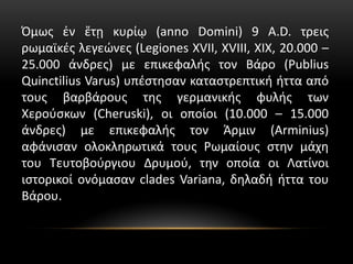 Όμως ἐν ἔτῃ κυρίῳ (anno Domini) 9 A.D. τρεις
ρωμαϊκές λεγεώνες (Legiones XVII, XVIII, XIX, 20.000 –
25.000 άνδρες) με επικεφαλής τον Βάρο (Publius
Quinctilius Varus) υπέστησαν καταστρεπτική ήττα από
τους βαρβάρους της γερμανικής φυλής των
Χερούσκων (Cheruski), οι οποίοι (10.000 – 15.000
άνδρες) με επικεφαλής τον Άρμιν (Arminius)
αφάνισαν ολοκληρωτικά τους Ρωμαίους στην μάχη
του Τευτοβούργιου Δρυμού, την οποία οι Λατίνοι
ιστορικοί ονόμασαν clades Variana, δηλαδή ήττα του
Βάρου.
 
