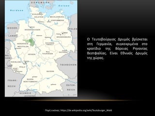 Ο Τευτοβούργιος Δρυμός βρίσκεται
στη Γερμανία, συγκεκριμένα στο
κρατίδιο της Βόρειας Ρηνανίας
Βεστφαλίας. Είναι Εθνικός Δρυμός
της χώρας.
Πηγή εικόνας: https://de.wikipedia.org/wiki/Teutoburger_Wald
 