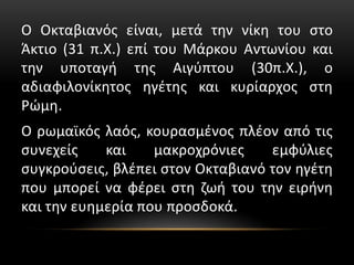 Ο Οκταβιανός είναι, μετά την νίκη του στο
Άκτιο (31 π.Χ.) επί του Μάρκου Αντωνίου και
την υποταγή της Αιγύπτου (30π.Χ.), ο
αδιαφιλονίκητος ηγέτης και κυρίαρχος στη
Ρώμη.
Ο ρωμαϊκός λαός, κουρασμένος πλέον από τις
συνεχείς και μακροχρόνιες εμφύλιες
συγκρούσεις, βλέπει στον Οκταβιανό τον ηγέτη
που μπορεί να φέρει στη ζωή του την ειρήνη
και την ευημερία που προσδοκά.
 