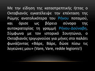 Με την είδηση της καταστρεπτικής ήττας ο
Οκταβιανός εγκατέλειψε την επέκταση της
Ρώμης ανατολικότερα του Ρήνου ποταμού,
και όρισε ως βόρειο σύνορο της
αυτοκρατορίας τη γραμμή Ρήνου-Δούναβη.
Σύμφωνα με τον ιστορικό Σουητώνιο, ο
Οκταβιανός τριγυρνούσε για μήνες στο παλάτι
φωνάζοντας «Βάρε, Βάρε, δώσε πίσω τις
λεγεώνες μου» (Vare, Vare, redde legionis!)
 