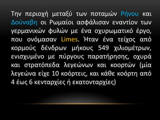 Την περιοχή μεταξύ των ποταμών Ρήνου και
Δούναβη οι Ρωμαίοι ασφάλισαν εναντίον των
γερμανικών φυλών με ένα οχυρωματικό έργο,
που ονόμασαν Limes. Ήταν ένα τείχος από
κορμούς δένδρων μήκους 549 χιλιομέτρων,
ενισχυμένο με πύργους παρατήρησης, οχυρά
και στρατόπεδα λεγεώνων και κοορτών (μία
λεγεώνα είχε 10 κοόρτεις, και κάθε κοόρτη από
4 έως 6 κενταρχίες ή εκατονταρχίες)
 