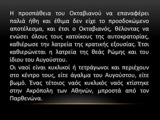 Η προσπάθεια του Οκταβιανού να επαναφέρει
παλιά ήθη και έθιμα δεν είχε το προσδοκώμενο
αποτέλεσμα, και έτσι ο Οκταβιανός, θέλοντας να
ενώσει όλους τους κατοίκους της αυτοκρατορίας,
καθιέρωσε την λατρεία της κρατικής εξουσίας. Έτσι
καθιερώνεται η λατρεία της θεάς Ρώμης και του
ίδιου του Αυγούστου.
Οι ναοί είναι κυκλικοί ή τετράγωνοι και περιέχουν
στο κέντρο τους, είτε άγαλμα του Αυγούστου, είτε
βωμό. Ένας τέτοιος ναός κυκλικός ναός κτίστηκε
στην Ακρόπολη των Αθηνών, μπροστά από τον
Παρθενώνα.
 