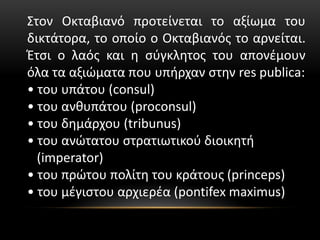 Στον Οκταβιανό προτείνεται το αξίωμα του
δικτάτορα, το οποίο ο Οκταβιανός το αρνείται.
Έτσι ο λαός και η σύγκλητος του απονέμουν
όλα τα αξιώματα που υπήρχαν στην res publica:
• του υπάτου (consul)
• του ανθυπάτου (proconsul)
• του δημάρχου (tribunus)
• του ανώτατου στρατιωτικού διοικητή
(imperator)
• του πρώτου πολίτη του κράτους (princeps)
• του μέγιστου αρχιερέα (pontifex maximus)
 