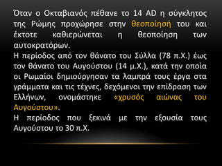 Όταν ο Οκταβιανός πέθανε το 14 AD η σύγκλητος
της Ρώμης προχώρησε στην θεοποίησή του και
έκτοτε καθιερώνεται η θεοποίηση των
αυτοκρατόρων.
Η περίοδος από τον θάνατο του Σύλλα (78 π.Χ.) έως
τον θάνατο του Αυγούστου (14 μ.Χ.), κατά την οποία
οι Ρωμαίοι δημιούργησαν τα λαμπρά τους έργα στα
γράμματα και τις τέχνες, δεχόμενοι την επίδραση των
Ελλήνων, ονομάστηκε «χρυσός αιώνας του
Αυγούστου».
Η περίοδος που ξεκινά με την εξουσία τους
Αυγούστου το 30 π.Χ.
 