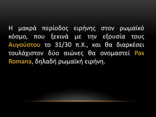 Η μακρά περίοδος ειρήνης στον ρωμαϊκό
κόσμο, που ξεκινά με την εξουσία τους
Αυγούστου το 31/30 π.Χ., και θα διαρκέσει
τουλάχιστον δύο αιώνες θα ονομαστεί Pax
Romana, δηλαδή ρωμαϊκή ειρήνη.
 
