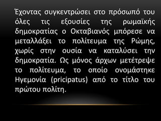 Έχοντας συγκεντρώσει στο πρόσωπό του
όλες τις εξουσίες της ρωμαϊκής
δημοκρατίας ο Οκταβιανός μπόρεσε να
μεταλλάξει το πολίτευμα της Ρώμης,
χωρίς στην ουσία να καταλύσει την
δημοκρατία. Ως μόνος άρχων μετέτρεψε
το πολίτευμα, το οποίο ονομάστηκε
Ηγεμονία (pricipatus) από το τίτλο του
πρώτου πολίτη.
 