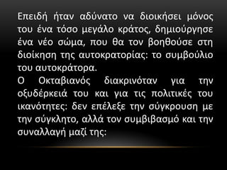 Επειδή ήταν αδύνατο να διοικήσει μόνος
του ένα τόσο μεγάλο κράτος, δημιούργησε
ένα νέο σώμα, που θα τον βοηθούσε στη
διοίκηση της αυτοκρατορίας: το συμβούλιο
του αυτοκράτορα.
Ο Οκταβιανός διακρινόταν για την
οξυδέρκειά του και για τις πολιτικές του
ικανότητες: δεν επέλεξε την σύγκρουση με
την σύγκλητο, αλλά τον συμβιβασμό και την
συναλλαγή μαζί της:
 