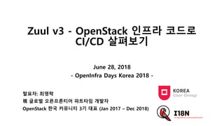 Zuul v3 - OpenStack 인프라 코드로
CI/CD 살펴보기
June 28, 2018
- OpenInfra Days Korea 2018 -
발표자: 최영락
現 글로벌 오픈프론티어 파트타임 개발자
OpenStack 한국 커뮤니티 3기 대표 (Jan 2017 – Dec 2018)
 