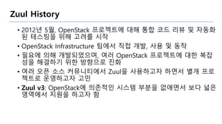 Zuul History
• 2012년 5월, OpenStack 프로젝트에 대해 통합 코드 리뷰 및 자동화
된 테스팅을 위해 고려를 시작
• OpenStack Infrastructure 팀에서 직접 개발, 사용 및 동작
• 필요에 의해 개발되었으며, 여러 OpenStack 프로젝트에 대한 복잡
성을 해결하기 위한 방향으로 진화
• 여러 오픈 소스 커뮤니티에서 Zuul을 사용하고자 하면서 별개 프로
젝트로 운영하고자 고민
• Zuul v3: OpenStack에 의존적인 시스템 부분을 없애면서 보다 넓은
영역에서 지원을 하고자 함
 