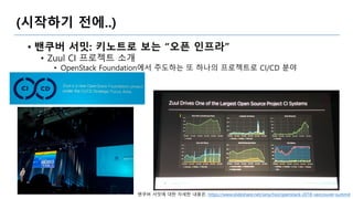(시작하기 전에..)
• 밴쿠버 서밋: 키노트로 보는 “오픈 인프라”
• Zuul CI 프로젝트 소개
• OpenStack Foundation에서 주도하는 또 하나의 프로젝트로 CI/CD 분야
밴쿠버 서밋에 대한 자세한 내용은: https://www.slideshare.net/ianychoi/openstack-2018-vancouver-summit
 
